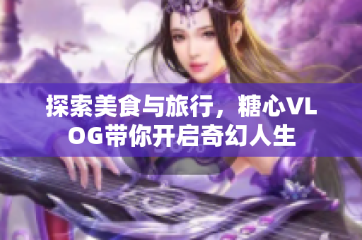 探索美食与旅行，糖心VLOG带你开启奇幻人生