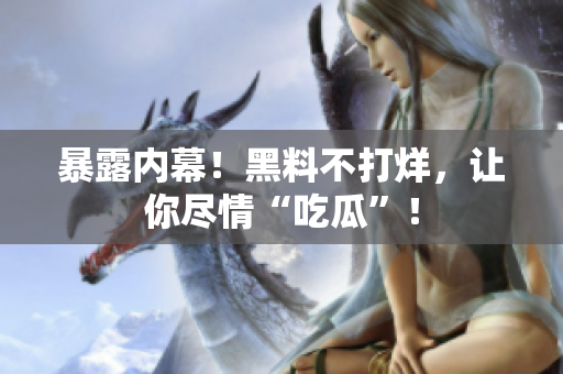 暴露内幕！黑料不打烊，让你尽情“吃瓜”！