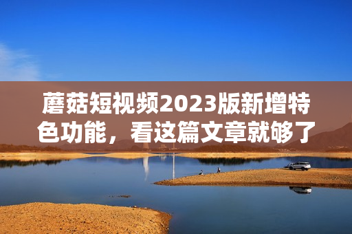蘑菇短视频2023版新增特色功能，看这篇文章就够了！