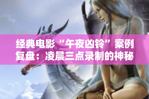 经典电影“午夜凶铃”案例复盘：凌晨三点录制的神秘视频始末
