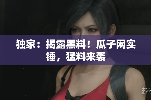 独家：揭露黑料！瓜子网实锤，猛料来袭