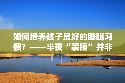 如何培养孩子良好的睡眠习惯？——半夜“装睡”并非解决之道