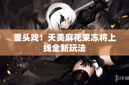重头戏！天美麻花果冻将上线全新玩法