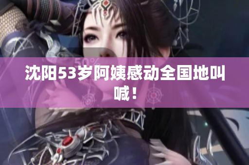 沈阳53岁阿姨感动全国地叫喊！