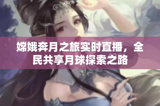 嫦娥奔月之旅实时直播，全民共享月球探索之路