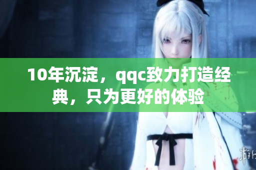 10年沉淀，qqc致力打造经典，只为更好的体验