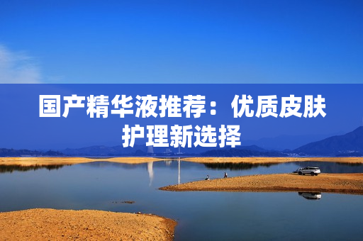 国产精华液推荐：优质皮肤护理新选择