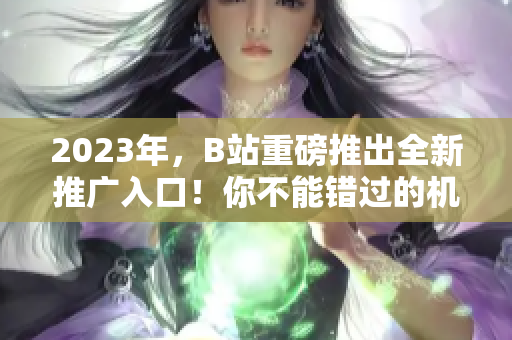 2023年，B站重磅推出全新推广入口！你不能错过的机会