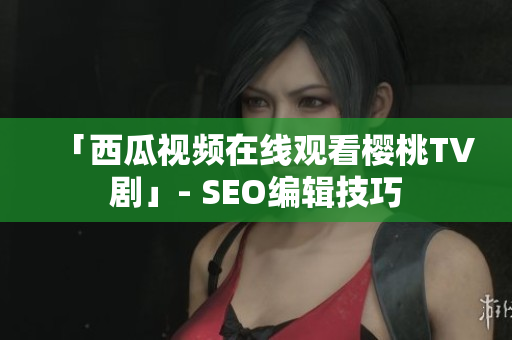 「西瓜视频在线观看樱桃TV剧」- SEO编辑技巧