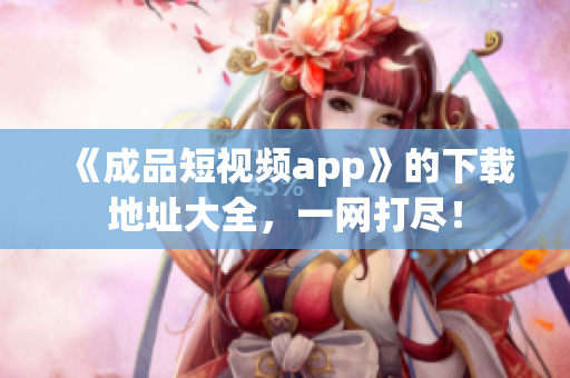 《成品短视频app》的下载地址大全，一网打尽！
