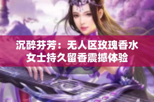 沉醉芬芳：无人区玫瑰香水女士持久留香震撼体验