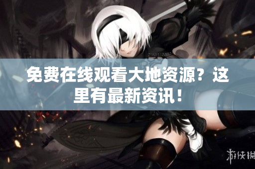 免费在线观看大地资源？这里有最新资讯！