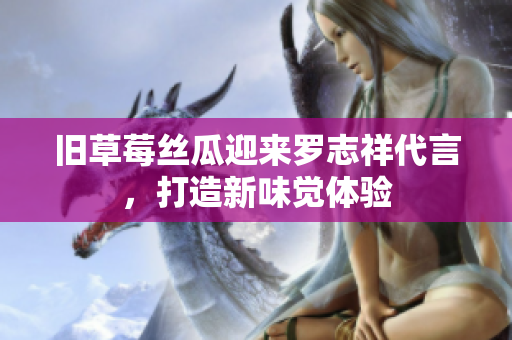 旧草莓丝瓜迎来罗志祥代言，打造新味觉体验