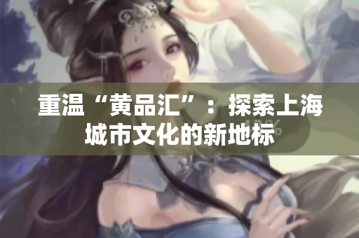 重温“黄品汇”：探索上海城市文化的新地标