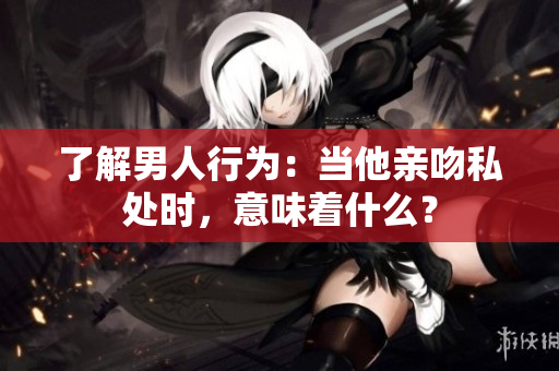 了解男人行为：当他亲吻私处时，意味着什么？