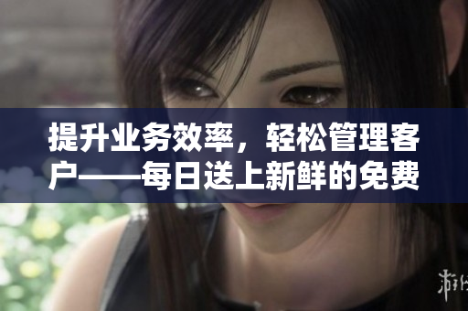 提升业务效率，轻松管理客户——每日送上新鲜的免费CRM资讯