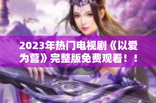 2023年热门电视剧《以爱为营》完整版免费观看！！！