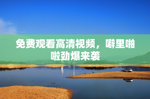 免费观看高清视频，噼里啪啦劲爆来袭