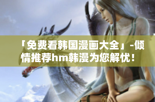 「免费看韩国漫画大全」-倾情推荐hm韩漫为您解忧！