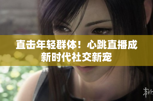 直击年轻群体！心跳直播成新时代社交新宠