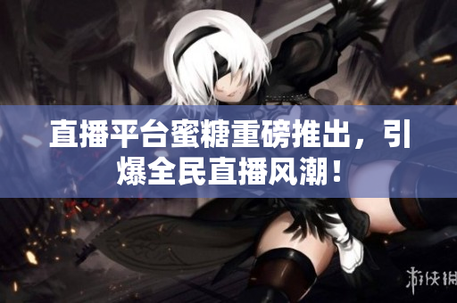 直播平台蜜糖重磅推出，引爆全民直播风潮！