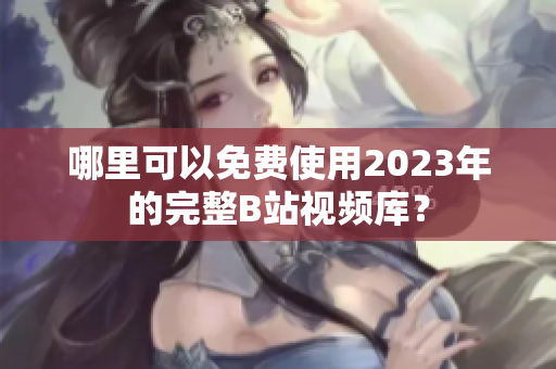 哪里可以免费使用2023年的完整B站视频库？