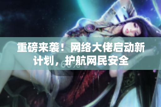 重磅来袭！网络大佬启动新计划，护航网民安全