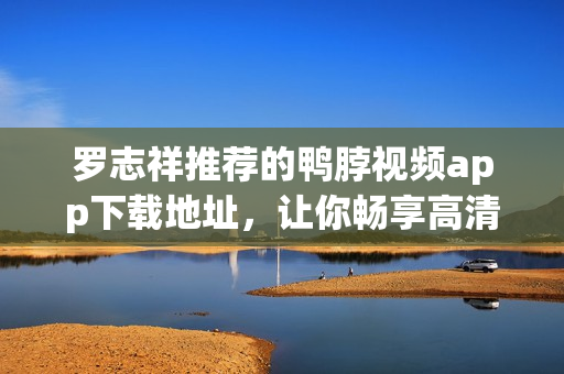 罗志祥推荐的鸭脖视频app下载地址，让你畅享高清影视！