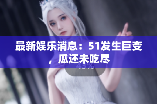 最新娱乐消息：51发生巨变，瓜还未吃尽