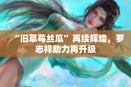 “旧草莓丝瓜”再续辉煌，罗志祥助力再升级