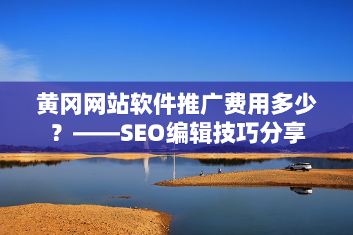 黄冈网站软件推广费用多少？——SEO编辑技巧分享