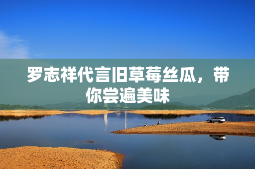 罗志祥代言旧草莓丝瓜，带你尝遍美味