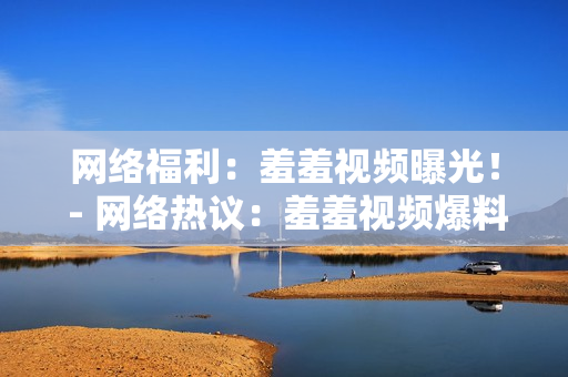 网络福利：羞羞视频曝光！ - 网络热议：羞羞视频爆料曝光！