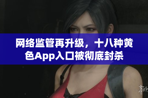 网络监管再升级，十八种黄色App入口被彻底封杀