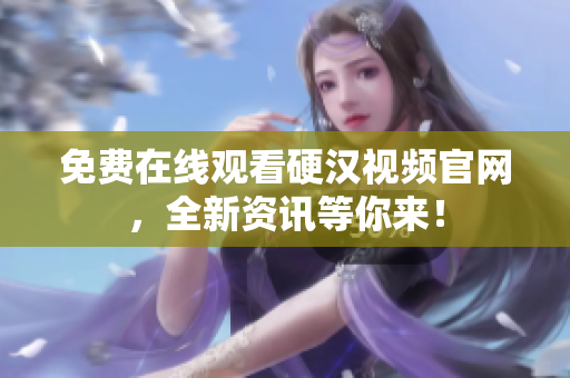 免费在线观看硬汉视频官网，全新资讯等你来！