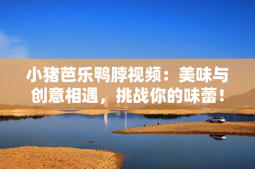 小猪芭乐鸭脖视频：美味与创意相遇，挑战你的味蕾！