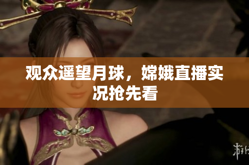 观众遥望月球，嫦娥直播实况抢先看