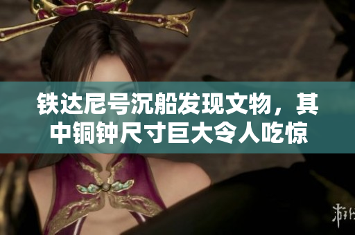 铁达尼号沉船发现文物，其中铜钟尺寸巨大令人吃惊