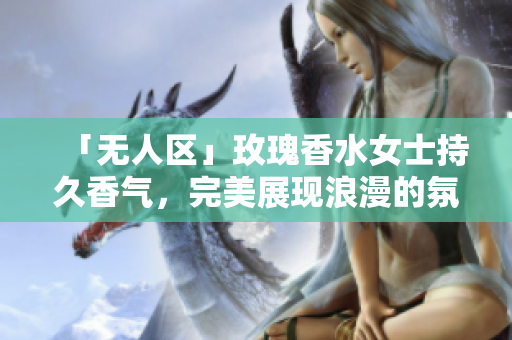 「无人区」玫瑰香水女士持久香气，完美展现浪漫的氛围