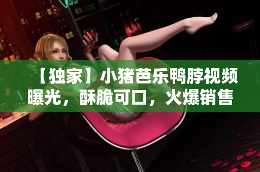 【独家】小猪芭乐鸭脖视频曝光，酥脆可口，火爆销售！