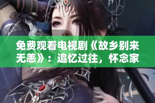 免费观看电视剧《故乡别来无恙》：追忆过往，怀念家园
