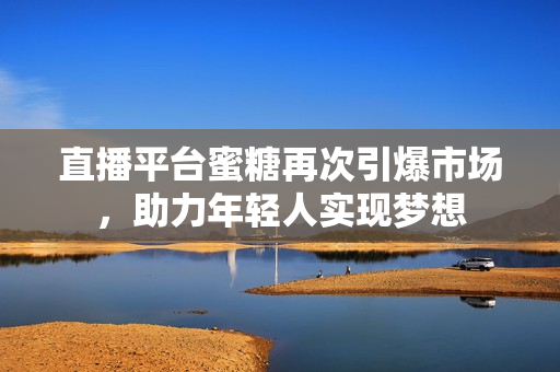直播平台蜜糖再次引爆市场，助力年轻人实现梦想