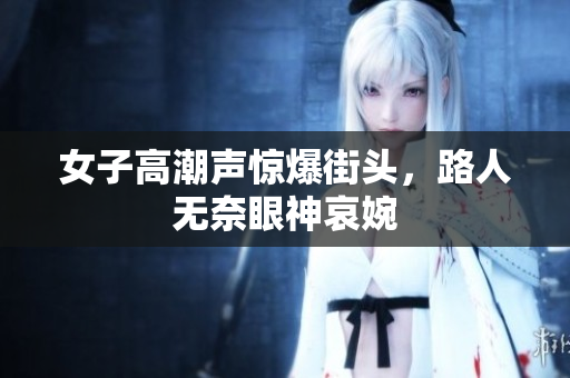 女子高潮声惊爆街头，路人无奈眼神哀婉