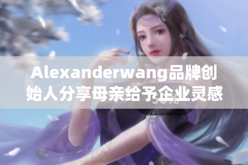 Alexanderwang品牌创始人分享母亲给予企业灵感