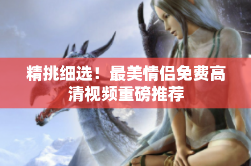 精挑细选！最美情侣免费高清视频重磅推荐