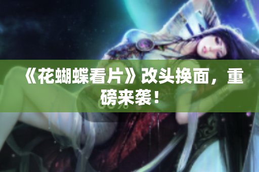 《花蝴蝶看片》改头换面，重磅来袭！