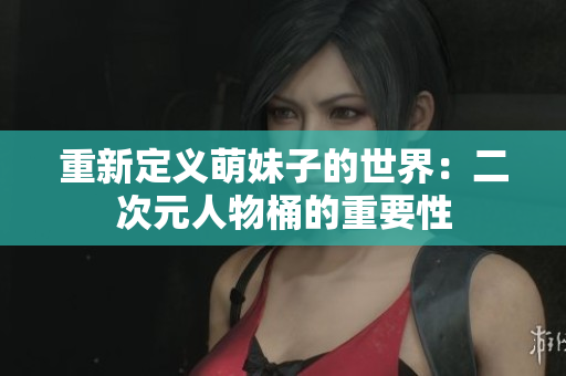 重新定义萌妹子的世界：二次元人物桶的重要性