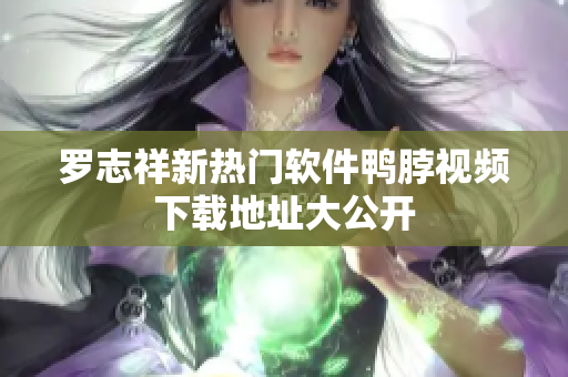 罗志祥新热门软件鸭脖视频下载地址大公开