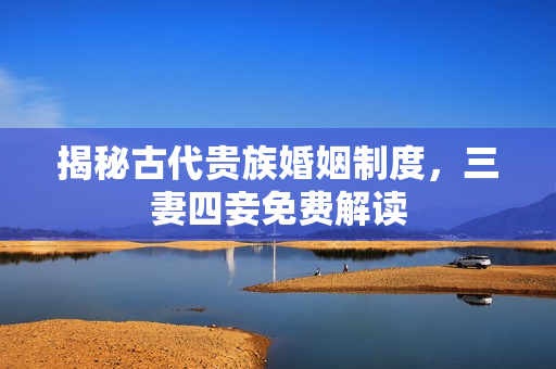 揭秘古代贵族婚姻制度，三妻四妾免费解读