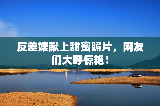 反差婊献上甜蜜照片，网友们大呼惊艳！